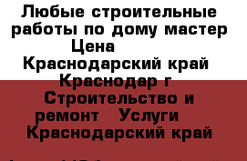 Любые строительные работы по дому.мастер › Цена ­ 1 500 - Краснодарский край, Краснодар г. Строительство и ремонт » Услуги   . Краснодарский край